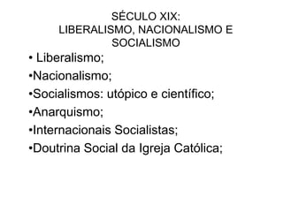 SÉCULO XIX:
LIBERALISMO, NACIONALISMO E
SOCIALISMO
• Liberalismo;
•Nacionalismo;
•Socialismos: utópico e científico;
•Anarquismo;
•Internacionais Socialistas;
•Doutrina Social da Igreja Católica;
 