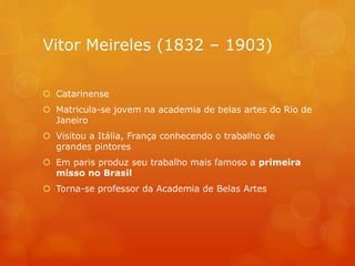 Vitor Meireles (1832 – 1903)
 Catarinense
 Matricula-se jovem na academia de belas artes do Rio de
Janeiro
 Visitou a Itália, França conhecendo o trabalho de
grandes pintores
 Em paris produz seu trabalho mais famoso a primeira
misso no Brasil
 Torna-se professor da Academia de Belas Artes
 