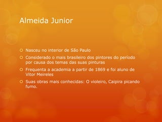 Almeida Junior
 Nasceu no interior de São Paulo
 Considerado o mais brasileiro dos pintores do período
por causa dos temas das suas pinturas
 Frequenta a academia a partir de 1869 e foi aluno de
Vitor Meireles
 Suas obras mais conhecidas: O violeiro, Caipira picando
fumo.
 