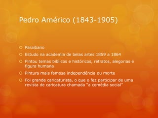 Pedro Américo (1843-1905)
 Paraibano
 Estudo na academia de belas artes 1859 a 1864
 Pintou temas biblicos e históricos, retratos, alegorias e
figura humana
 Pintura mais famosa independência ou morte
 Foi grande caricaturista, o que o fez participar de uma
revista de caricatura chamada “a comédia social”
 