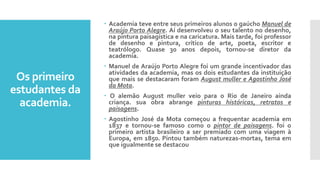 Os primeiro
estudantes da
academia.
 Academia teve entre seus primeiros alunos o gaúcho Manuel de
Araújo Porto Alegre. Aí desenvolveu o seu talento no desenho,
na pintura paisagística e na caricatura. Mais tarde, foi professor
de desenho e pintura, crítico de arte, poeta, escritor e
teatrólogo. Quase 30 anos depois, tornou-se diretor da
academia.
 Manuel de Araújo Porto Alegre foi um grande incentivador das
atividades da academia, mas os dois estudantes da instituição
que mais se destacaram foram August muller e Agostinho José
da Mota.
 O alemão August muller veio para o Rio de Janeiro ainda
criança. sua obra abrange pinturas históricas, retratos e
paisagens.
 Agostinho José da Mota começou a frequentar academia em
1837 e tornou-se famoso como o pintor de paisagens. foi o
primeiro artista brasileiro a ser premiado com uma viagem à
Europa, em 1850. Pintou também naturezas-mortas, tema em
que igualmente se destacou
 