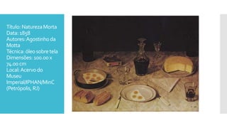 Título: NaturezaMorta
Data: 1858
Autores:Agostinho da
Motta
Técnica: óleosobretela
Dimensões: 100.00x
74.00 cm
Local:Acervodo
Museu
Imperial/IPHAN/MinC
(Petrópolis, RJ)
 