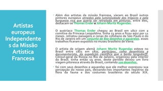 Artistas
europeus
Independente
s da Missão
Artística
Francesa
 Além dos artistas da missão francesa, vieram ao Brasil outros
pintores europeus atraídos pela luminosidade dos trópicos e pela
burguesia rica que queria ser retratada em pinturas. entre eles,
destacam-seThomas Ender e Johann Moritz Rugendas.

O austríaco Thomas Ender chegou ao Brasil em 1817 com a
comitiva da Princesa Leopoldina. tinha 23 anos e ficou aqui por 11
meses. retratou paisagens e cenas do cotidiano de São Paulo e do
Rio de Janeiro em um conjunto de 800 desenhos e aquarelas. esses
trabalhos ficaram expostos no museu brasileiro deViena.

O artista de origem alemã Johann Moritz Rugendas esteve no
Brasil entre 1821 em 1825. participou, como desenhista e
documentarista, da expedição científica que o barão langsdorff,
Cônsul-geral da Rússia no Rio de Janeiro, organizou pela interior
do Brasil. tinha então 19 anos. deste período deixou um livro
viagem pitoresca através do Brasil, contendo 100 desenhos.
 foi com seus desenhos e aquarelas que ele melhor expressou sua
percepção do nosso país, deixando-nos importantes registros da
flora da fauna e dos costumes brasileiros do século XIX.
 