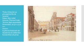 Título:[Vistadarua
principaldoRio de
Janeiro]
Datas:1817 |1818
Autores:ThomasEnder
Técnica: lápisaquarelado
Dimensões: 20.40x27.70
cm
Acervo:
Kupferstichkabinett der
Akademie der bildenden
KünsteWien (Áustria)
 