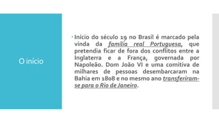 O início
 Início do século 19 no Brasil é marcado pela
vinda da família real Portuguesa, que
pretendia ficar de fora dos conflitos entre a
Inglaterra e a França, governada por
Napoleão. Dom João VI e uma comitiva de
milhares de pessoas desembarcaram na
Bahia em 1808 e no mesmo ano transferiram-
se para o Rio de Janeiro.
 