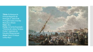 Título:Embarquedo
PríncipeRegentede
Portugal,D.JoãoVIde
PortugaletodaaFamília
RealparaoBrasil.
Data:1812
Fonte:JornaldaExposição-
"HistóriadeLisboa:Tempos
Fortes".Gabinetede
EstudosOlisiponenses
Autor: HenriL'Evêque
(1769-1832)
 