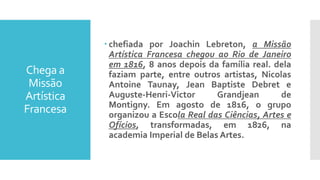 Chega a
Missão
Artística
Francesa
 chefiada por Joachin Lebreton, a Missão
Artística Francesa chegou ao Rio de Janeiro
em 1816, 8 anos depois da família real. dela
faziam parte, entre outros artistas, Nicolas
Antoine Taunay, Jean Baptiste Debret e
Auguste-Henri-Victor Grandjean de
Montigny. Em agosto de 1816, o grupo
organizou a Escola Real das Ciências, Artes e
Ofícios, transformadas, em 1826, na
academia Imperial de Belas Artes.
 