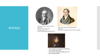 Artistas
Título: Autorretrato (Antoine Taunay)
data: 1830
Técnica: Crayon sobre papel
tamanho: 25.5 x 21 cm
Local: Museu Nacional de Belas Artes- RJ
Título: Autorretrato (Jean-Baptiste Debret)
data: 1834
Publicado em "Viagem pitoresca e histórica au Basil"
Título: Retrato de Gandjean de Montigny
Técnica:Óleo sobre tela
Local: Museu Nacional de Belas Artes- RJ
Artista:August Müller
 