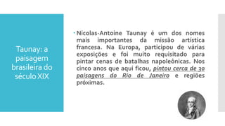 Taunay: a
paisagem
brasileira do
séculoXIX
 Nicolas-Antoine Taunay é um dos nomes
mais importantes da missão artística
francesa. Na Europa, participou de várias
exposições e foi muito requisitado para
pintar cenas de batalhas napoleônicas. Nos
cinco anos que aqui ficou, pintou cerca de 30
paisagens do Rio de Janeiro e regiões
próximas.
 
