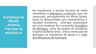 A presença da
Missão
Artística
Francesa na
arquitetura
 Na arquitetura, a missão francesa do estilo
neoclássico e abandonou o Barroco, que, em
nosso país, principalmente em Minas Gerais,
havia se desenvolvido com características e
soluções brasileiras. principal responsável
por essa mudança foi o arquiteto Grandjean
de Montigny, autor do projeto da Academia
Imperial de Belas Artes. Outra construção de
destaque na arquitetura da época é o solar
dos Marqueses de Itamaraty.
 