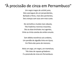 “À procissão de cinza em Pernambuco”
Um negro magro de sufulié justo,
Dois azorragues de um joá pendentes,
Barbado o Peres, mais dois penitentes,
Seis crianças com asas sem mais custo.
De vermelho o mulato mais robusto,
Três fradinhos meninos inocentes,
Dez ou doze brichotes mui agentes,
Vinte ou trinta canelas de ombro onusto.
Sem débita reverência seis andores,
Um pendão de algodão tinto em tijuco,
Em fileira dez pares de menores.
Atrás um cego, um negro, um mameluco,
Três lotes de rapazes gritadores:
É a procissão de cinza em Pernambuco.
 