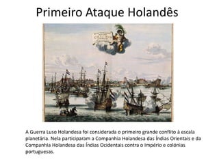 A Guerra Luso Holandesa foi considerada o primeiro grande conflito à escala
planetária. Nela participaram a Companhia Holandesa das Índias Orientais e da
Companhia Holandesa das Índias Ocidentais contra o Império e colónias
portuguesas.
Primeiro Ataque Holandês
 