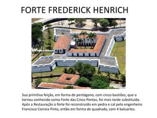 Sua primitiva feição, em forma de pentágono, com cinco bastiões, que o
tornou conhecido como Forte das Cinco Pontas, foi mais tarde substituída.
Após a Restauração o forte foi reconstruído em pedra e cal pelo engenheiro
Francisco Correia Pinto, então em forma de quadrado, com 4 baluartes.
FORTE FREDERICK HENRICH
 
