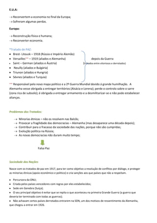 E.U.A:

   Reconvertem a economia no final da Europa;
   Sofreram algumas perdas.

Europa:

   Reconstrução física e humana;
   Reconverter economia.

*Tratado de PAZ:
   Brest- Litousk – 1918 (Rússia e Império Alemão)
   Versailles** – 1919 (aliados e Alemanha)                         depois da Guerra
   Saint – German (aliados e Áustria)                        (tratados entre vitoriosos e derrotados)
    Neuilly (aliados e Bulgária)
   Triunon (aliados e Hungria)
   Sévnes (aliados e Turquia)

** Responsável pelo novo mapa politico e a 2º Guerra Mundial devido á grande humilhação. A
Alemanha vesse obrigada a entregar territórios (Alsácia e Lorena); perde o controlo sobre o sarre
(zona rica de subsolo); é obrigada a entregar armamento e a desmilitarizar-se e não pode estabelecer
alianças.



Problemas dos Tratados:

         Minorias étnicas – não os resolvem nas Balcãs;
         Provocar a fragilidade das democracias – Alemanha (mas desaparece uma década depois);
         Contribuir para o fracasso da sociedade das nações, porque não são cumpridas;
         Evolução política na Rússia;
         As novas democracias não duram muito tempo;



                       Falsa Paz



Sociedade das Nações

Nasce com os tratados de paz em 1917, para ter como objetivo a resolução de conflitos por diálogo, e proteger
as minorias étnicas (apoio económico e politico) e cria sanções aos que países que não a respeitam.

   Percursora da ONU;
   Criada pelos países vencedores com regras por eles estabelecidos;
   Sede em Genebra (Suíça);
   O seu principal objetivo é evitar que se repita o que aconteceu na primeira Grande Guerra (a guerra que
deveria ter terminado com todas as guerras);
   Não achavam certos países derrotados entrarem na SDN, um dos motivos de ressentimento da Alemanha,
que chegou a entrar em 1926.
 