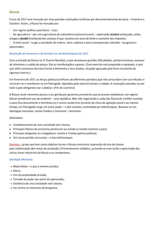 Rússia
O ano de 1917 será marcado por duas grandes revoluções na Rússia por descontentamento do povo – Fevereiro e
Outubro. Assim, a Rússia foi marcada por:

˃ Um regime político autoritário – Czar;
˃ Na agricultura – por uma agricultura de subsistência (autoconsumo) – exploração arcaica (antiquada, velha,
antiga) e feudal (medieval) dos campos O que resultou em anos de fome e aumento dos impostos;
˃ A nível social – surge a sociedade de ordens: clero, nobreza e povo (campesinato reduzido – burguesia e
operariado).

Revolução de Fevereiro e de Outubro ou de Bolcheviques de 1917

Com a entrada da Rússia na 1º Guerra Mundial, o país atravessou grandes dificuldades, perdas humanas, escassez
de alimentos e subida de preços. Daí as manifestações e greves. (Com exercito mal preparado e equipado, o país
que sofre sucessivas derrotas frente á Alemanha e seus aliados, situação agravada pela fome resultante do
rigoroso inverno.)

Em Fevereiro de 1917, as forças politicas (milhares de diferentes partidos) que não concordam com czar Nicolau II
reuniram-se e revoltaram-se em Petrogado. Apoiados pelo exército tomam a cidade. A revolução estendeu-se por
todo o país obrigando czar a abdicar. (Fim do czarismo)

A Rússia neste momento passou a ser gerida por governos provisórios que procuram estabelecer um regime
liberal semelhante aos do ocidente – uma república. Mas não negociando a saída das Rússia do conflito mundial,
o povo fica descontente e manifesta-se e Lenine soube tirar proveito do clima de agitação social e ao mesmo
tempo, em Petrogado surge um outro poder – o dos sovietes, controlado por bolcheviques. Baseava-se nas
ideologias marxistas. Lenine fundou o marxismo – leninismo.

Defendiam:

   Estabelecimento de uma sociedade sem classes;
   Principais fatores da economia pertencem ao estado (o estado controla o país);
   Principais dirigentes ou instigadores: Lenine e Trotsky (policia politica);
   Um único partido comunista – o dos bolcheviques.

Sovietes – grupo que tem como objetivo tornar a Rússia comunista (supressão da luta de classes
pela coletivização dos meios de produção.) Primariamente soldados, juntando-se mais tarde o operariado das
únicas áreas industriais da Rússia e os camponeses.

Ideologia Marxista:

   Materialista – o que o homem produz;
   Ateus;
   Fim da propriedade privada;
   Tomada do poder por parte do operariado;
   Existência de uma sociedade sem classes;
   Vai contra os interesses da burguesia.
 