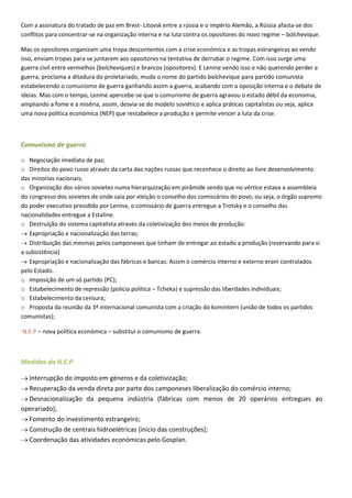 Com a assinatura do tratado de paz em Brest- Litovsk entre a rússia e o império Alemão, a Rússia afasta-se dos
conflitos para concentrar-se na organização interna e na luta contra os opositores do novo regime – bolchevique.

Mas os opositores organizam uma tropa descontentes com a crise económica e as tropas estrangeiras ao vendo
isso, enviam tropas para se juntarem aos opositores na tentativa de derrubar o regime. Com isso surge uma
guerra civil entre vermelhos (bolcheviques) e brancos (opositores). E Lenine vendo isso e não querendo perder a
guerra, proclama a ditadura do proletariado, muda o nome do partido bolchevique para partido comunista
estabelecendo o comunismo de guerra ganhando assim a guerra, acabando com a oposição interna e o debate de
ideias. Mas com o tempo, Lenine apercebe-se que o comunismo de guerra agravou o estado débil da economia,
ampliando a fome e a miséria, assim, desvia-se do modelo soviético e aplica práticas capitalistas ou seja, aplica
uma nova politica económica (NEP) que restabelece a produção e permite vencer a luta da crise.



Comunismo de guerra

o Negociação imediata de paz;
o Direitos do povo russo através da carta das nações russas que reconhece o direito ao livre desenvolvimento
das minorias nacionais;
o Organização dos vários sovietes numa hierarquização em pirâmide sendo que no vértice estava a assembleia
do congresso dos sovietes de onde saia por eleição o conselho dos comissários do povo, ou seja, o órgão supremo
do poder executivo presidido por Lenine, o comissário de guerra entregue a Trotsky e o conselho das
nacionalidades entregue a Estaline.
o Destruição do sistema capitalista através da coletivização dos meios de produção:
   Expropriação e nacionalização das terras;
   Distribuição das mesmas pelos camponeses que tinham de entregar ao estado a produção (reservando para si
a subsistência)
   Expropriação e nacionalização das fábricas e bancas. Assim o comércio interno e externo eram controlados
pelo Estado.
o Imposição de um só partido (PC);
o Estabelecimento de repressão (policia politica – Tcheka) e supressão das liberdades individuais;
o Estabelecimento da censura;
o Proposta da reunião da 3ª internacional comunista com a criação do komintern (união de todos os partidos
comunistas);

N.E.P – nova política económica – substitui o comunismo de guerra.



Medidas da N.E.P

  Interrupção do imposto em géneros e da coletivização;
  Recuperação da venda direta por parte dos camponeses liberalização do comércio interno;
  Desnacionalização da pequena indústria (fábricas com menos de 20 operários entregues ao
operariado);
  Fomento do investimento estrangeiro;
  Construção de centrais hidroelétricas (inicio das construções);
  Coordenação das atividades económicas pelo Gosplan.
 