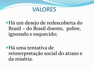 VALORES
Há um desejo de redescoberta do
Brasil – do Brasil doente, pobre,
ignorado e esquecido;
Há uma tentativa de
reinterpretação social do atraso e
da miséria.
 