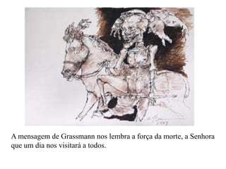 A mensagem de Grassmann nos lembra a força da morte, a Senhora
que um dia nos visitará a todos.
 