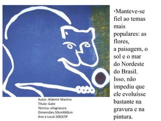*Manteve-se
                         fiel ao temas
                         mais
                         populares: as
                         flores,
                         a paisagem, o
                         sol e o mar
                         do Nordeste
                         do Brasil.
                         Isso, não
                         impediu que
                         ele evoluísse
Autor: Aldemir Martins
Título: Gato             bastante na
Técnica: xilogravura
Dimensões:50cmX60cm
                         gravura e na
Ano e Local:2003/SP      pintura.
 