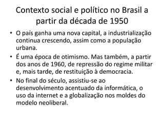 Contexto social e político no Brasil a
       partir da década de 1950
• O país ganha uma nova capital, a industrialização
  continua crescendo, assim como a população
  urbana.
• É uma época de otimismo. Mas também, a partir
  dos anos de 1960, de repressão do regime militar
  e, mais tarde, de restituição à democracia.
• No final do século, assistiu-se ao
  desenvolvimento acentuado da informática, o
  uso da internet e a globalização nos moldes do
  modelo neoliberal.
 