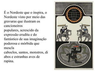 É o Nordeste que o inspira, o
Nordeste visto por meio das
gravuras que ilustram os
cancioneiros
populares, acrescido da
expressão erudita e do
fantástico de sua imaginação
poderosa e mórbida que
mescla
caboclos, santos, monstros, di
abos e estranhas aves de
rapina.
 