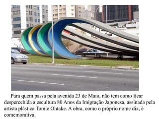 Para quem passa pela avenida 23 de Maio, não tem como ficar
despercebida a escultura 80 Anos da Imigração Japonesa, assinada pela
artista plástica Tomie Ohtake. A obra, como o próprio nome diz, é
comemorativa.
 