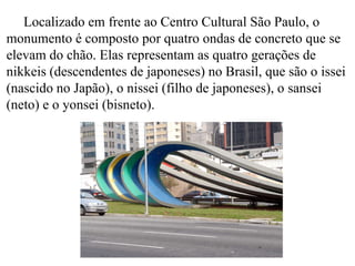 Localizado em frente ao Centro Cultural São Paulo, o
monumento é composto por quatro ondas de concreto que se
elevam do chão. Elas representam as quatro gerações de
nikkeis (descendentes de japoneses) no Brasil, que são o issei
(nascido no Japão), o nissei (filho de japoneses), o sansei
(neto) e o yonsei (bisneto).
 