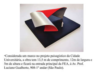 *Considerada   um marco no projeto paisagístico da Cidade
Universitária, a obra tem 13,5 m de comprimento, 12m de largura e
5m de altura e ficará na entrada principal da FEA, à Av. Prof.
Luciano Gualberto, 908-1º andar (São Paulo).
 