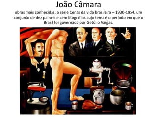 João Câmara
 obras mais conhecidas: a série Cenas da vida brasileira – 1930-1954, um
conjunto de dez painéis e cem litografias cujo tema é o período em que o
                Brasil foi governado por Getúlio Vargas.
 
