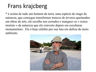 Frans krajcberg
* é acima de tudo um homem da terra, uma espécie de mago da
natureza, que consegue transformar troncos de árvores queimados
em obras de arte, ele recolhe nos cerrados e mangues os « restos
mortais » da natureza que ele converte depois em esculturas
monumentais . Ele é hoje célebre por sua luta em defesa do meio
ambiente.
 