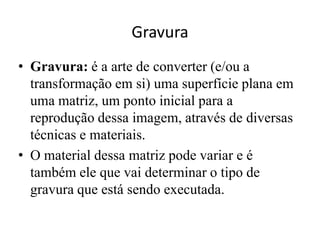 Gravura
• Gravura: é a arte de converter (e/ou a
  transformação em si) uma superfície plana em
  uma matriz, um ponto inicial para a
  reprodução dessa imagem, através de diversas
  técnicas e materiais.
• O material dessa matriz pode variar e é
  também ele que vai determinar o tipo de
  gravura que está sendo executada.
 