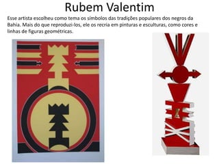 Rubem Valentim
Esse artista escolheu como tema os símbolos das tradições populares dos negros da
Bahia. Mais do que reproduzi-los, ele os recria em pinturas e esculturas, como cores e
linhas de figuras geométricas.
 