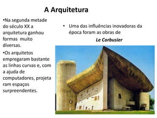 A Arquitetura
•Na segunda metade
do século XX a            • Uma das influências inovadoras da
arquitetura ganhou          época foram as obras de
formas muito                            Le Corbusier
diversas.
•Os arquitetos
empregaram bastante
as linhas curvas e, com
a ajuda de
computadores, projeta
ram espaços
surpreendentes.
 