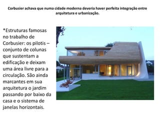 Corbusier achava que numa cidade moderna deveria haver perfeita integração entre
                             arquitetura e urbanização.



*Estruturas famosas
no trabalho de
Corbusier: os pilotis –
conjunto de colunas
que sustentam a
edificação e deixam
uma área livre para a
circulação. São ainda
marcantes em sua
arquitetura o jardim
passando por baixo da
casa e o sistema de
janelas horizontais.
 