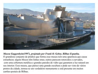 Museu Guggenhein(1997), projetado por Frank O. Gehry. Bilbao Espanha.
O grandioso conjunto de prédios que forma esse museu tem uma aparência que causa
estranheza: alguns blocos têm linhas retas; outros parecem retorcidos e curvados,
 com uma cobertura metálica e grandes paredes de vidro que garantem a luz natural em
seu interior. Esse museu, que parece uma grande escultura e pode ser visto de vários
pontos da cidade, tornou-se um verdadeiro monumento e está presente em muitos
cartões-postais de Bilbao.
 