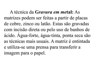 A técnica da Gravura em metal: As
matrizes podem ser feitas a partir de placas
de cobre, zinco ou latão. Estas são gravadas
com incisão direta ou pelo uso de banhos de
ácido. Água-forte, água-tinta, ponta seca são
as técnicas mais usuais. A matriz é entintada
e utiliza-se uma prensa para transferir a
imagem para o papel.
 