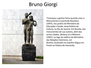 Bruno Giorgi

       *Começou a ganhar fama quando criou o
       Monumento à Juventude Brasileira
       (1947), nos jardins do Ministério da
       Educação e Saúde, atual Palácio da
       Cultura, no Rio de Janeiro. Em Brasília, dos
       monumentos de sua autoria, além dos
       acima citados, destaca-se o Meteoro
       (1967), no lago do edifício do Ministério
       das Relações Exteriores, em
       Brasília, localizado no espelho d’água em
       frente ao Palácio do Itamaraty.
 