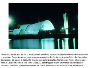 *No início da década de 40, o então prefeito de Belo Horizonte Juscelino kubitischek convidou
o arquiteto Oscar Niemeyer para projetar os prédios do Conjunto Arquitetônico da Pampulha
às margens da lagoa. O Conjunto é composto pela Igreja São Francisco de Assis, o Museu de
Arte, a Casa do Baile e o Iate Tênis Clube. As construções foram um marco na arquitetura
moderna brasileira e projetam o nome de Oscar Niemeyer nacional e internacionalmente.
 