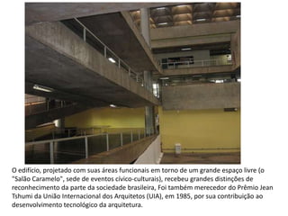 O edifício, projetado com suas áreas funcionais em torno de um grande espaço livre (o
"Salão Caramelo", sede de eventos cívico-culturais), recebeu grandes distinções de
reconhecimento da parte da sociedade brasileira, Foi também merecedor do Prêmio Jean
Tshumi da União Internacional dos Arquitetos (UIA), em 1985, por sua contribuição ao
desenvolvimento tecnológico da arquitetura.
 
