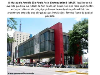 O Museu de Arte de São Paulo Assis Chateaubriand (MASP) localiza-se na
avenida paulista, na cidade de São Paulo, no Brasil. Um dos mais importantes
    espaços culturais do país, é popularmente conhecido pelo edifício de
 arquitetura arrojada que abriga as suas instalações, famoso ícone da capital
                                   paulista.
 
