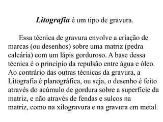 Litografia é um tipo de gravura.

    Essa técnica de gravura envolve a criação de
marcas (ou desenhos) sobre uma matriz (pedra
calcária) com um lápis gorduroso. A base dessa
técnica é o princípio da repulsão entre água e óleo.
Ao contrário das outras técnicas da gravura, a
Litografia é planográfica, ou seja, o desenho é feito
através do acúmulo de gordura sobre a superfície da
matriz, e não através de fendas e sulcos na
matriz, como na xilogravura e na gravura em metal.
 