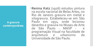 A gravura
contemporânea
Renina Katz (1926) estudou pintura
na escola nacional de Belas Artes, no
Rio de Janeiro gravura em metal e
xilogravura. Estabeleceu-se em São
Paulo em 1951, onde lecionou
desenho e gravura no Museu de Arte
de São Paulo - MASP - e
programação Visual na faculdade de
arquitetura e urbanismo da
Universidade de São Paulo.
 