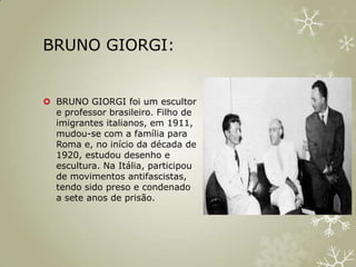BRUNO GIORGI:


 BRUNO GIORGI foi um escultor
  e professor brasileiro. Filho de
  imigrantes italianos, em 1911,
  mudou-se com a família para
  Roma e, no início da década de
  1920, estudou desenho e
  escultura. Na Itália, participou
  de movimentos antifascistas,
  tendo sido preso e condenado
  a sete anos de prisão.
 