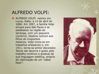 ALFREDO VOLPI:
 ALFREDO VOLPI nasceu em
  Lucca, Itália, a 14 de abril de
  1896. Em 1897, a família Volpi
  emigra para São Paulo e se
  estabelece na região do
  Ipiranga, com um pequeno
  comércio. Destino comum aos
  filhos de imigrantes
  italianos, Volpi inicia-se em
  trabalhos artesanais e, em
  1911, torna-se pintor decorador.
  Talvez daí decorra o gosto pelo
  trabalho contínuo e gradual da
  sua linguagem estética, próprio
  da valorização de um “saber
  fazer”.
 