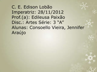 C. E. Edison Lobão
Imperatriz: 28/11/2012
Prof.(a): Edileusa Paixão
Disc.: Artes Série: 3 “A”
Alunas: Consoello Vieira, Jennifer
Araújo
 