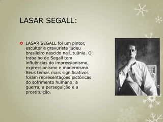 LASAR SEGALL:

 LASAR SEGALL foi um pintor,
  escultor e gravurista judeu
  brasileiro nascido na Lituânia. O
  trabalho de Segall tem
  influências do impressionismo,
  expressionismo e modernismo.
  Seus temas mais significativos
  foram representações pictóricas
  do sofrimento humano: a
  guerra, a perseguição e a
  prostituição.
 