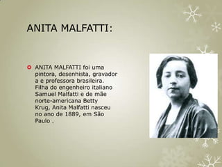ANITA MALFATTI:


 ANITA MALFATTI foi uma
  pintora, desenhista, gravador
  a e professora brasileira.
  Filha do engenheiro italiano
  Samuel Malfatti e de mãe
  norte-americana Betty
  Krug, Anita Malfatti nasceu
  no ano de 1889, em São
  Paulo .
 