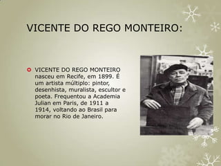 VICENTE DO REGO MONTEIRO:



 VICENTE DO REGO MONTEIRO
  nasceu em Recife, em 1899. É
  um artista múltiplo: pintor,
  desenhista, muralista, escultor e
  poeta. Frequentou a Academia
  Julian em Paris, de 1911 a
  1914, voltando ao Brasil para
  morar no Rio de Janeiro.
 