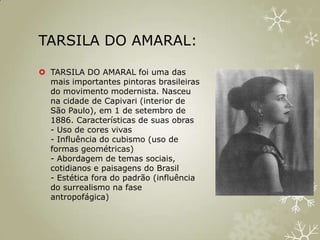 TARSILA DO AMARAL:

 TARSILA DO AMARAL foi uma das
  mais importantes pintoras brasileiras
  do movimento modernista. Nasceu
  na cidade de Capivari (interior de
  São Paulo), em 1 de setembro de
  1886. Características de suas obras
  - Uso de cores vivas
  - Influência do cubismo (uso de
  formas geométricas)
  - Abordagem de temas sociais,
  cotidianos e paisagens do Brasil
  - Estética fora do padrão (influência
  do surrealismo na fase
  antropofágica)
 