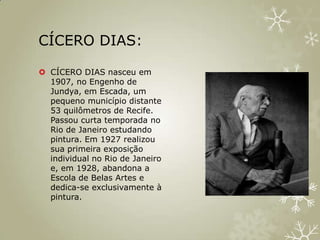 CÍCERO DIAS:

 CÍCERO DIAS nasceu em
  1907, no Engenho de
  Jundya, em Escada, um
  pequeno município distante
  53 quilômetros de Recife.
  Passou curta temporada no
  Rio de Janeiro estudando
  pintura. Em 1927 realizou
  sua primeira exposição
  individual no Rio de Janeiro
  e, em 1928, abandona a
  Escola de Belas Artes e
  dedica-se exclusivamente à
  pintura.
 